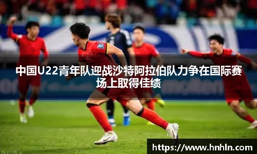 中国U22青年队迎战沙特阿拉伯队力争在国际赛场上取得佳绩