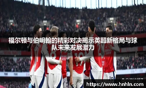 福尔顿与伯明翰的精彩对决揭示英超新格局与球队未来发展潜力
