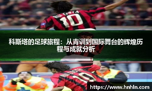 科斯塔的足球旅程：从青训到国际舞台的辉煌历程与成就分析