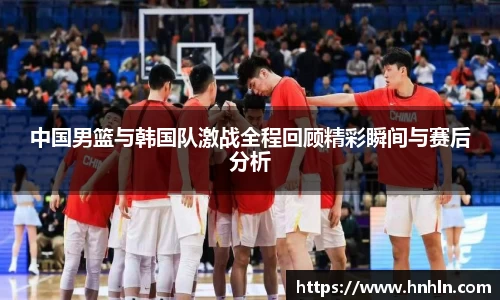 中国男篮与韩国队激战全程回顾精彩瞬间与赛后分析