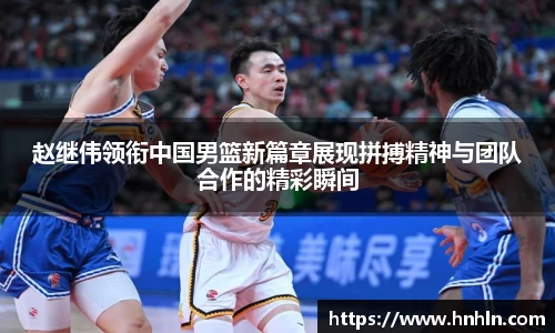赵继伟领衔中国男篮新篇章展现拼搏精神与团队合作的精彩瞬间